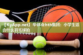 华体会hth集团：小学生适合什么羽毛球拍