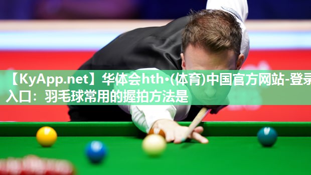 华体会hth·(体育)中国官方网站-登录入口：羽毛球常用的握拍方法是