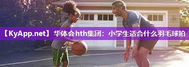 小学生适合什么羽毛球拍